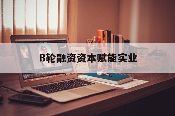 晋城市B轮融资资本赋能实业(b轮融资公司值得工作吗)